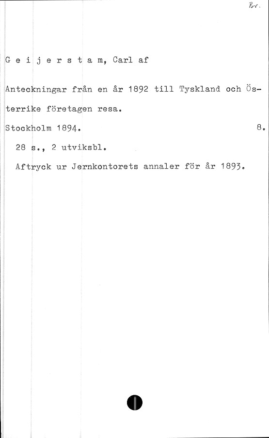  ﻿u
Geijerstam, Carl af
Anteckningar från en år 1892 till Tyskland och Ös-
terrike företagen resa.
Stockholm 1894.	8.
28 s., 2 utviksbl.
Aftryck ur Jernkontorets annaler för år 1893.