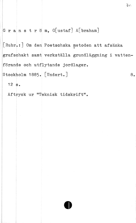  ﻿Granström, G[ustaf] A[braham]
[Rubr.:] Om den Poetschska metoden att afsänka
grufschakt samt verkställa grundläggning i vatten-
förande och utflytande jordlager.
Stockholm 1885. [Undert.]	8.
12 s.
Aftryck ur "Teknisk tidskrift"