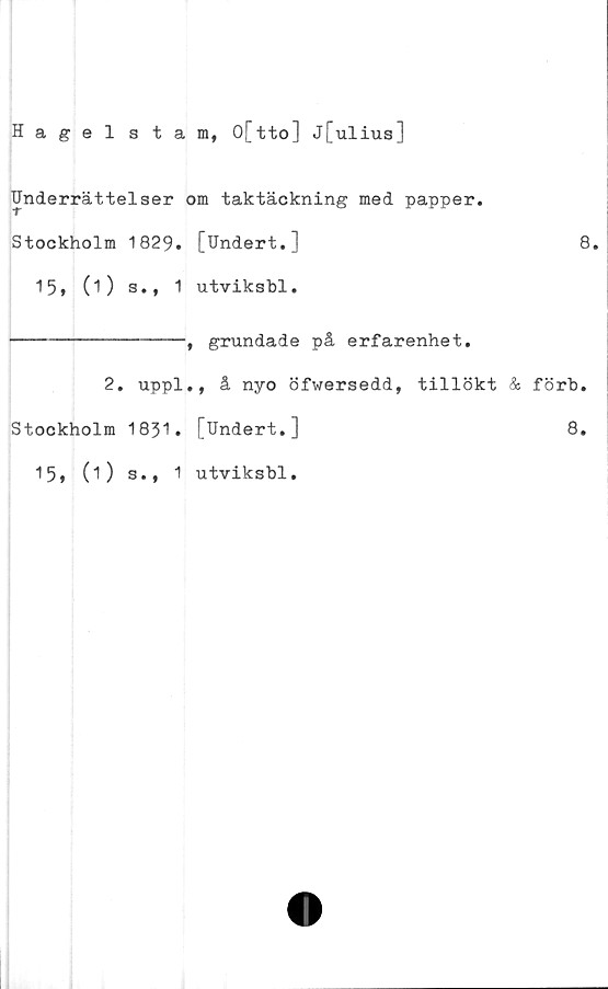  ﻿Hagelstam, O[tto] J[ulius]
Underrättelser om taktäckning med papper.
Stockholm 1829. [Undert.]	8.
15» (i) s., 1 utviksbl.
----------------^ grundade på erfarenhet.
2. uppl., å nyo öfwersedd, tillökt & förb.
Stockholm 1831. [Undert.]	8.
15, (i) s., 1 utviksbl.