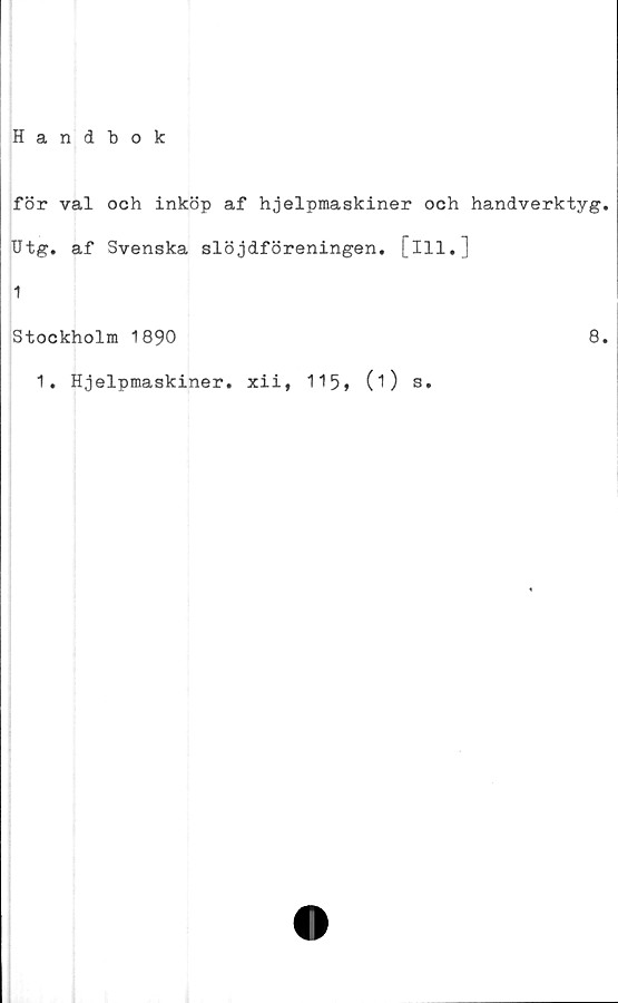  ﻿Handbok
för val och inköp af hjelpmaskiner och handverktyg.
Utg. af Svenska slöjdföreningen, [ill.]
1
Stockholm 1890
8.
1. Hjelpmaskiner. xii, 115» (O s.