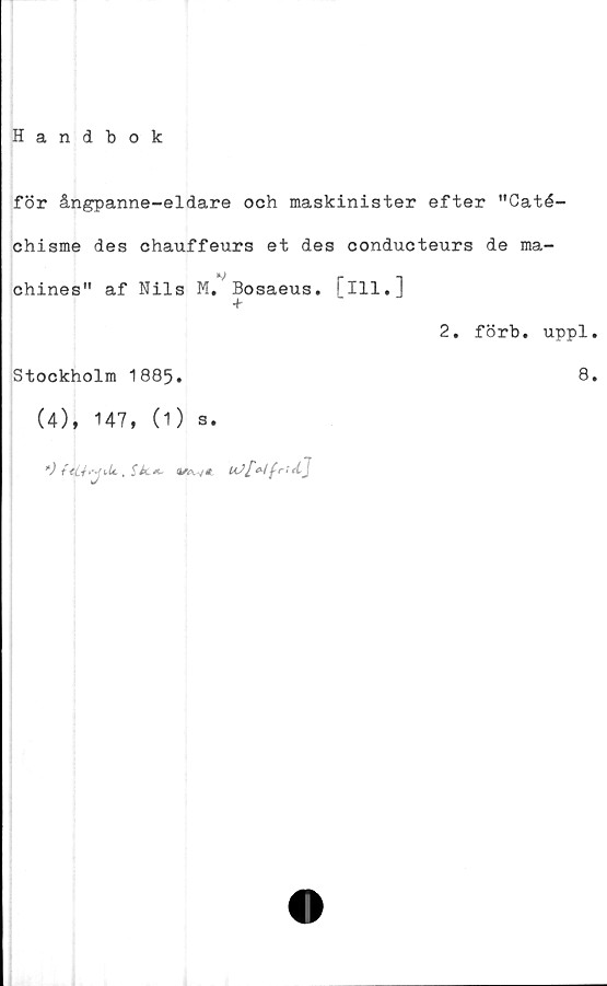  ﻿Handbok
för ångpanne-eldare och maskinister efter "Caté-
chisme des chauffeurs et des conducteurs de ma-
chines" af Nils M. Bosaeus. [ill.]
2. förb. uppl.
Stockholm 1885.	8.
(4), 147, (1) s.
*)	4friA.J