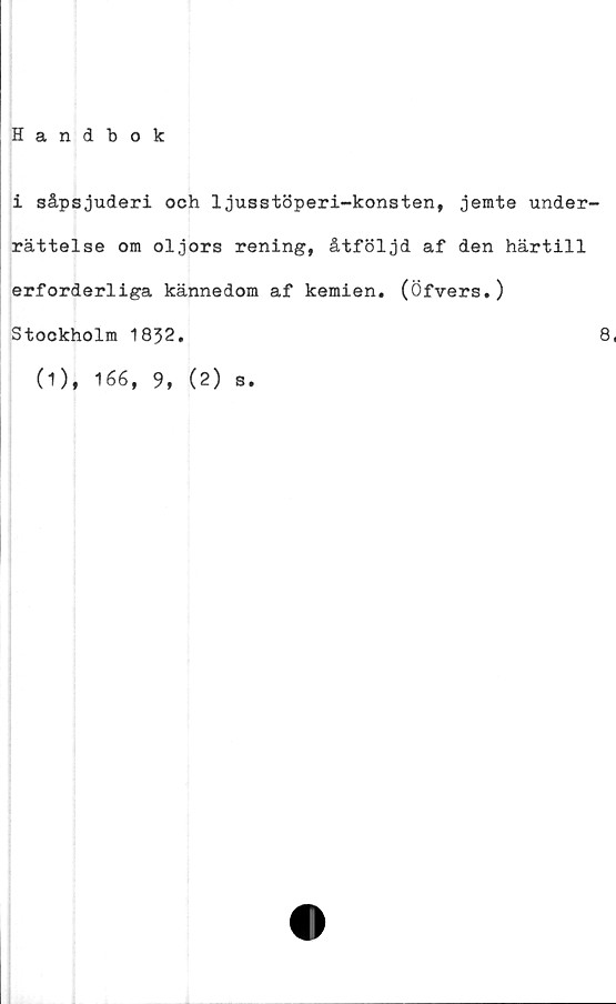  ﻿Handbok
i såpsjuderi och 1jusstöperi-konsten, jemte under-
rättelse om oljors rening, åtföljd af den härtill
erforderliga kännedom af kemien. (Öfvers.)
Stockholm 1832.	8
(1), 166, 9, (2) s