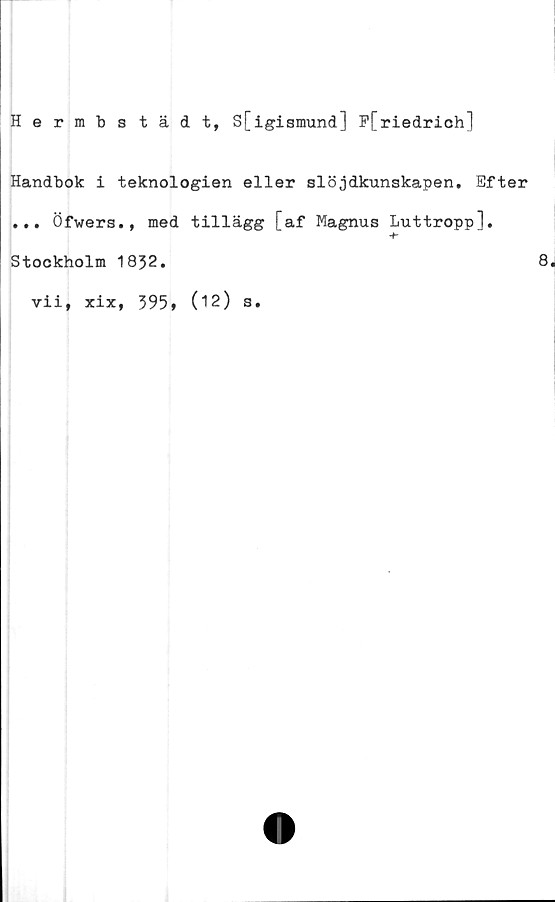  ﻿Hermbstädt, S[igismund] P[riedrich]
Handbok i teknologien eller slöjdkunskapen. Efter
... Öfwers., med tillägg [af Magnus Luttropp].
Stockholm 1832.
▼ii, xix, 395, (12) s
8.