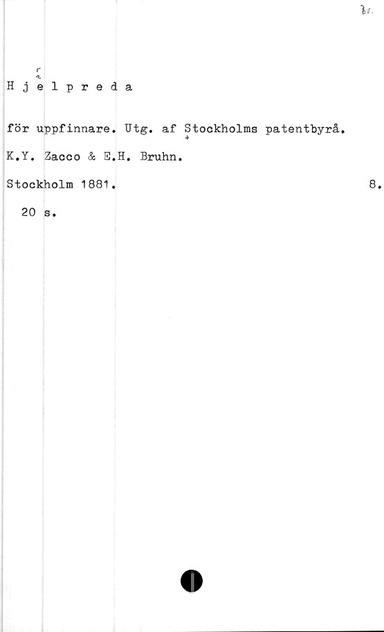 ﻿v.
r
<L
Hjelpreda
för uppfinnare. Utg, af Stockholms patentbyrå,
K.Y. Zacco & E.H. Bruhn.
Stockholm 1881.
20 s.
8.