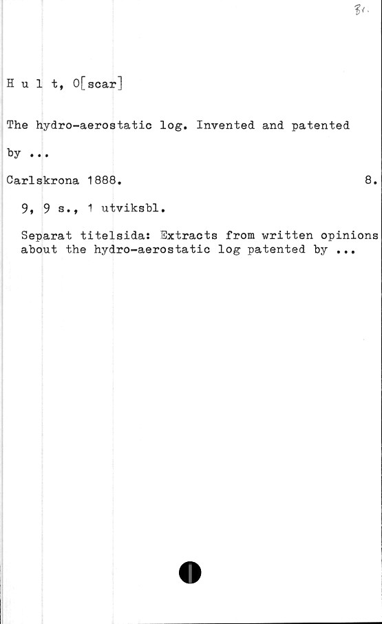  ﻿V-
Hult, 0[scar]
The hydro-aerostatic log. Invented and patented
by ...
Carlskrona 1888.	8.
9, 9 s., 1 utviksbl.
Separat titelsida: Extracts from written opinions
about the hydro-aerostatic log patented by ...