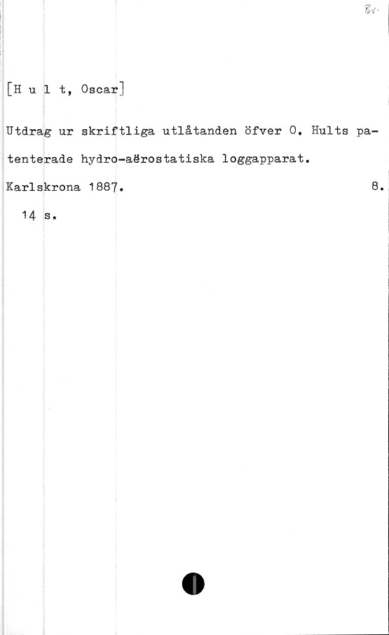  ﻿
[Hult, Oscar]
Utdrag ur skriftliga utlåtanden öfver 0. Hults pa-
tenterade hydro-aörostatiska loggapparat.
Karlskrona 1887.	8*
14 s.