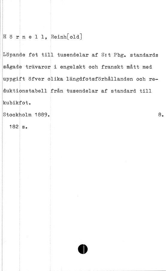  ﻿Hörnell, Reinh[old]
Löpande fot till tusendelar af S:t Pbg. standards
sågade trävaror i engelskt och franskt mått med
uppgift öfver olika längdfotsförhållanden och re-
duktionstabell från tusendelar af standard till
kubikfot.
Stockholm 1889
8