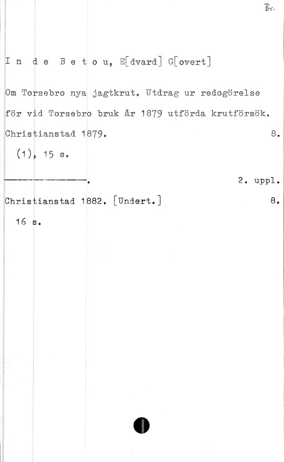  ﻿In de Betou, E[dvard] G[overt]
Om Torsebro nya jagtkrut. Utdrag ur redogörelse
för vid Torsebro bruk år 1879 utförda krutförsök.
Christianstad 1879»	8.
(1), 15 s.
----------------a	2. uppl.
Christianstad 1882. [Undert.]	8.
16 s
