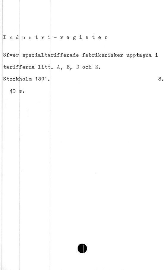  ﻿Industri-register
öfver specialtarifferade fabriksrisker upptagna i
tarifferna litt. A, B, D och E.
Stockholm 1891.
40 s.
8.