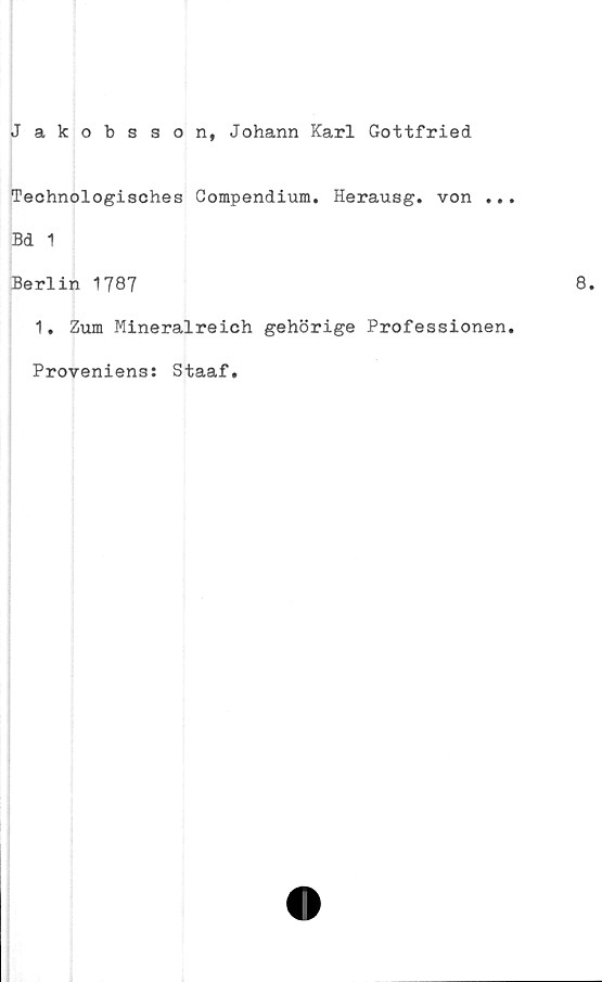  ﻿Jakobsson, Johann Karl Gottfried
Technologisches Compendium. Herausg. von ..
Bd 1
Berlin 1787
1. Zum Mineralreich gehörige Professionen
Proveniens: Staaf