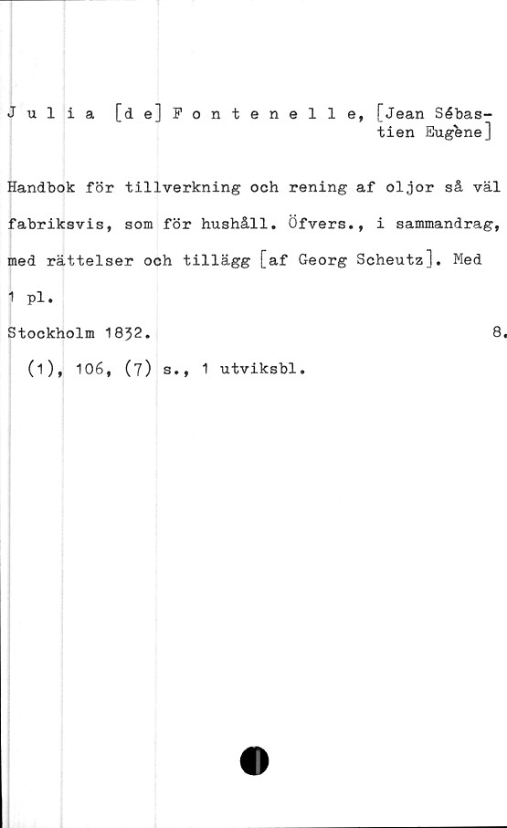  ﻿Julia [de]Fontenelle, [Jean Sébas-
tien Eug&ne]
Handbok för tillverkning och rening af oljor så väl
fabriksvis, som för hushåll. Öfvers., i sammandrag,
med rättelser och tillägg [af Georg Scheutz], Med
1 pl.
Stockholm 1832.	8.
(i), 106, (7) s., 1 utviksbl.