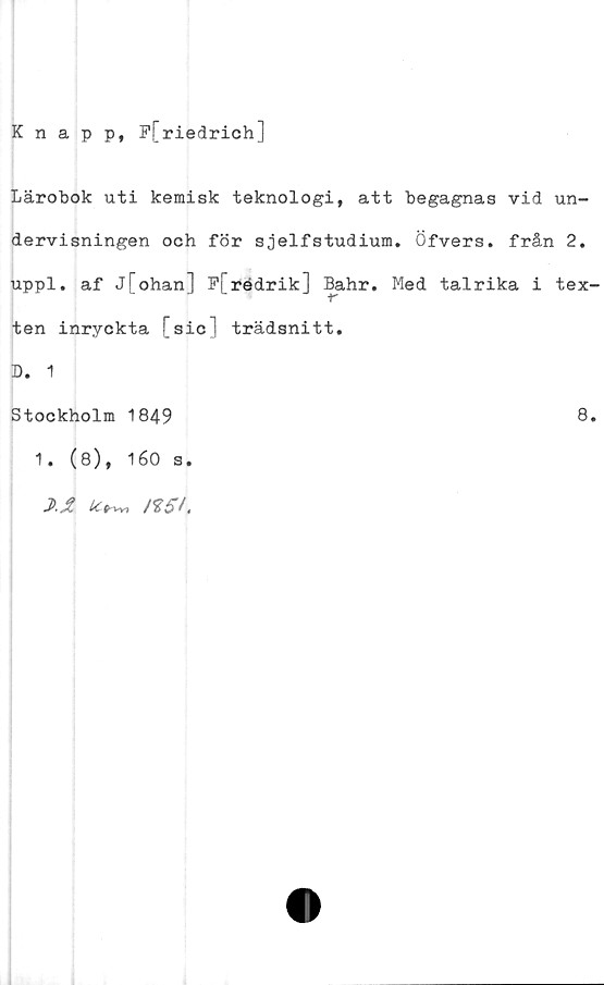  ﻿Knapp, P[riedrich]
Lärobok uti kemisk teknologi, att begagnas vid un-
dervisningen och för sjelfstudium. Öfvers. från 2.
uppl. af j[ohan] P[rédrik] Bahr. Med talrika i tex
ten inryckta [sic] trädsnitt.
D. 1
Stockholm 1849	8
1. (8), 160 s.
J>.£ rt5L