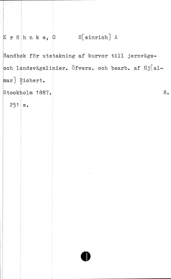  ﻿Kröhnke, G
H[einrich] A
Handbok för utstakning af kurvor till jernvägs-
och landsvägslinier. Öfvers. och bearb. af Hj[al
mar] Richert.
Stockholm 1887