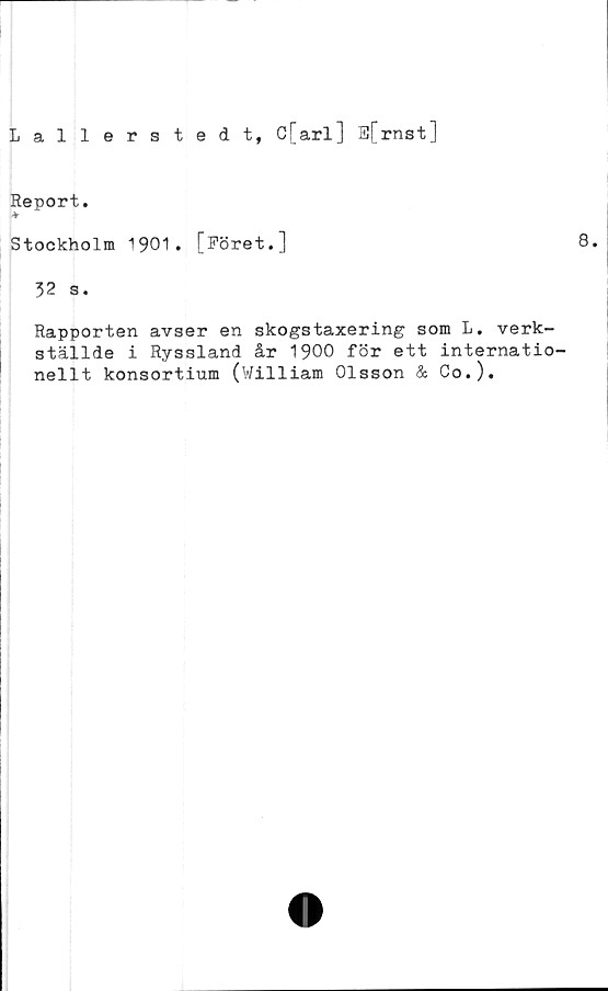  ﻿Lallerstedt, C[arl] S[ rnst]
Report,
*
Stockholm 1901. [Föret.]
32 s.
Rapporten avser en skogstaxering som L. verk-
ställde i Ryssland år 1900 för ett internatio-
nellt konsortium (William Olsson & Co.).