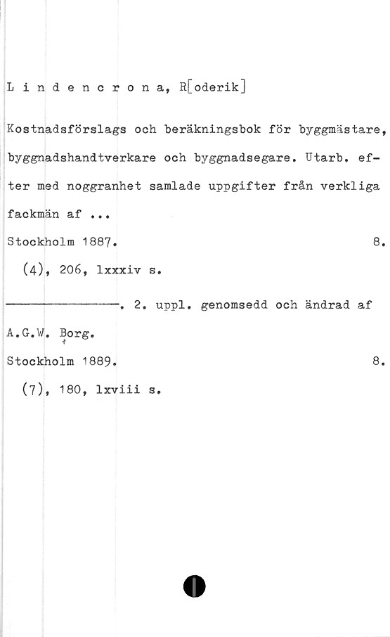  ﻿Lindencrona, R[oderik]
Kostnadsförslags och beräkningsbok för byggmästare,
byg&n&dshandtverkare och byggnadsegare. IJtarb. ef-
ter med noggranhet samlade uppgifter från verkliga
fackmän af ...
Stockholm 1887.	8.
(4)» 206, lxxxiv s.
--------------. 2. uppl. genomsedd och ändrad af
A.G.W. Borg.
Stockholm 1889.	8.
(7), 180, lxviii s