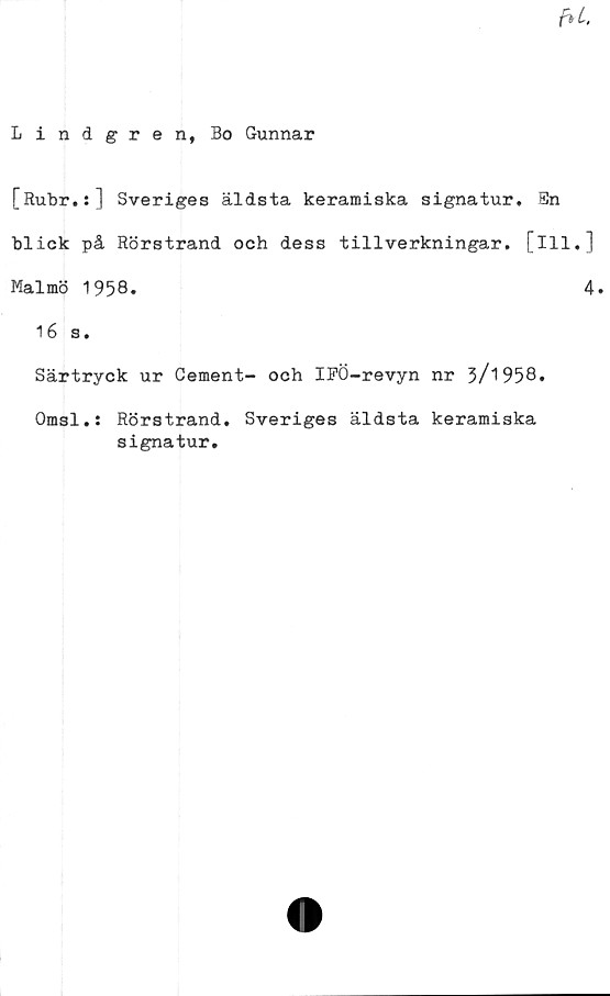  ﻿Lindgren, Bo Gunnar
[Rubr.:] Sveriges äldsta keramiska signatur. En
blick på Rörstrand och dess tillverkningar, [ill.]
Malmö 1958.	4.
16 s.
Särtryck ur Cement- och IFÖ-revyn nr 3/1958.
Omsl.: Rörstrand. Sveriges äldsta keramiska
signatur.