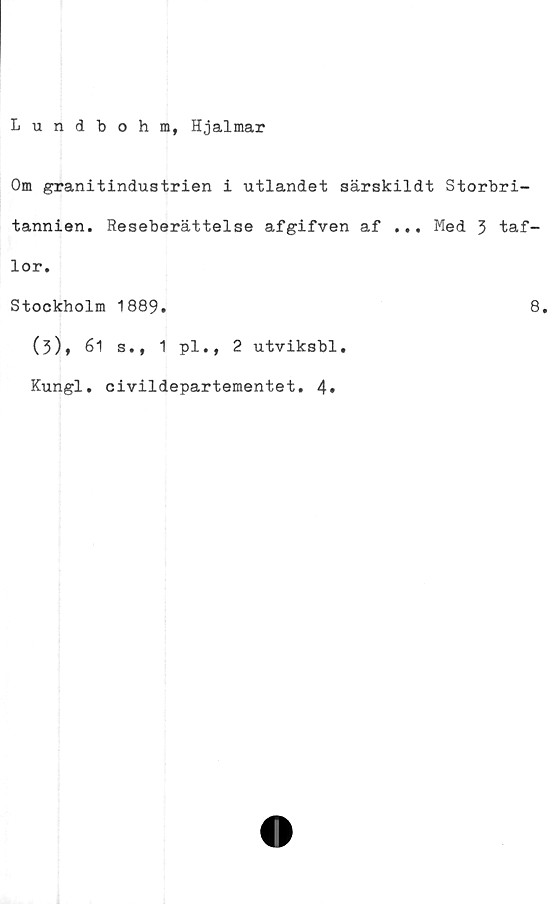  ﻿Lundbohm, Hjalmar
Om granitindustrien i utlandet särskildt Storbri-
tannien. Reseberättelse afgifven af ... Med 3 taf-
lor.
Stockholm 1889.	8.
(3), 61 s., 1 pl., 2 utviksbl.
Kungl. civildepartementet. 4»
