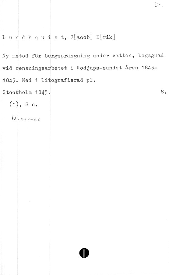  ﻿Sr.
Lundhquist, j[acob] E[rik]
Ny metod för bergsprängning under vatten, begagnad
vid rensningsarbetet i Kodjups-sundet åren 1843“
1845. Med 1 litografierad pl.
Stockholm 1845»	8.
(1), 8 s.
?■£ . c«. Itr