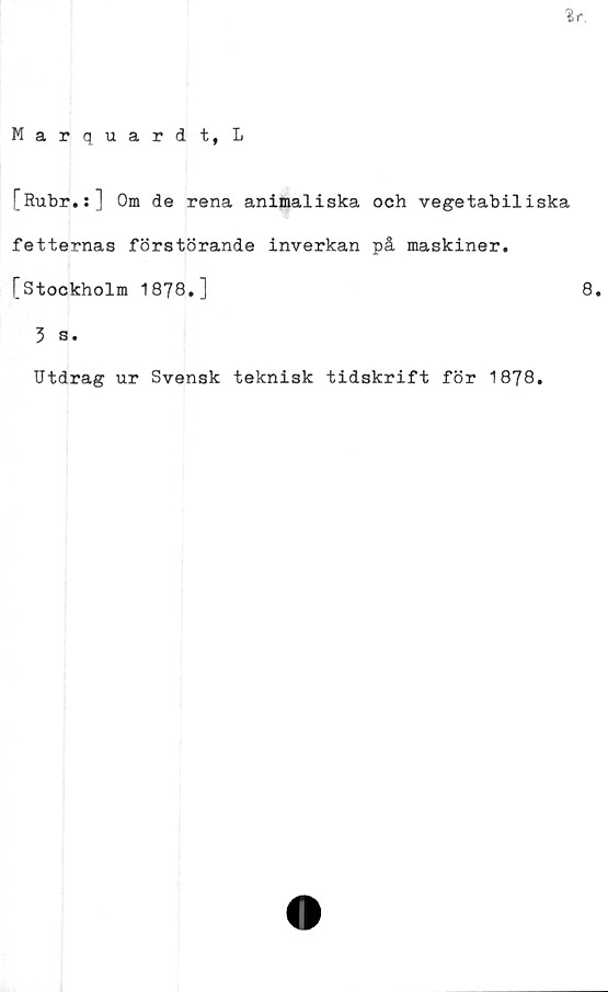  ﻿[Rubr.:] Om de rena animaliska och vegetabiliska
fetternas förstörande inverkan på maskiner.
[Stockholm 1878.]	8.
3 s.
Utdrag ur Svensk teknisk tidskrift för 1878.