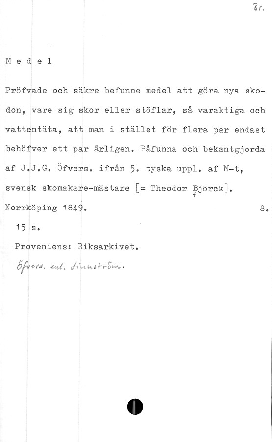  ﻿Medel
Pröfvade och säkre befunne medel att göra nya sko-
don, vare sig skor eller stöflar, så varaktiga och
vattentäta, att man i stället för flera par endast
behöfver ett par årligen. Påfunna och bekantgjorda
af J.J.G. Öfvers. ifrån 5* tyska uppl. af M-t,
svensk skomakare-mästare [= Theodor Björck],
Norrköping 1849.	8.
15 s.
Proveniens: Riksarkivet.