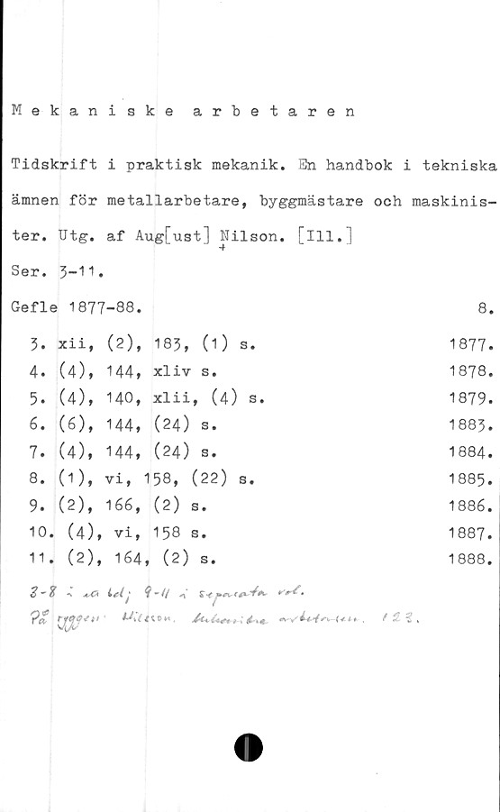  ﻿Mekaniske arbetaren
Tidskrift i praktisk mekanik. En handbok i tekniska
ämnen för		metallarbetare, byggmästare			och maskinis
ter.	utg.	af Aug[ust] Nilson		. [111.]	
Ser.	3-11.				
Gefle 1877		-88.			8
3.	xiif	(2),	183, (1) s.		1877
4.	(4),	144,	xliv s.		1878
5.	(4),	140,	xlii, (4) s.		1879
6.	(6),	144,	(24) s.		1883
7.	(4),	144,	(24) s.		1884
8.	(1),	vi,	158, (22) s.		1885
9.	(2),	166,	(2) s.		1886
10	. (4),	vi,	158 s.		1887
11	. (2),	164	, ( 2) s.		1888
	% a£*				

/Ä3.