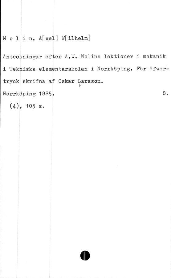 ﻿Molin, A[xel] W[ilhelm]
Anteckningar efter A.W. Molins lektioner
i Tekniska elementarskolan i Norrköping.
tryck skrifna af Oskar Larsson.
t
i mekanik
För öfwer-
Norrköping 1885
8