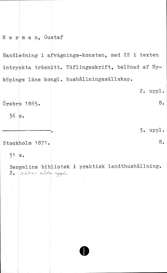  ﻿Nerman, Gustaf
Handledning i afvägnings-konsten, med 22 i texten
intryckta träsnitt. Täflingsskrift, belönad af Ny-
köpings läns kongl. hushållningssällskap.
2, uppl.
Örebro 1865»	8*
36 s.
----------------.	3. uppl.
Stockholm 1871.	8*
31 s.
Bergelins bibliotek i praktisk landthushållning.
2. #