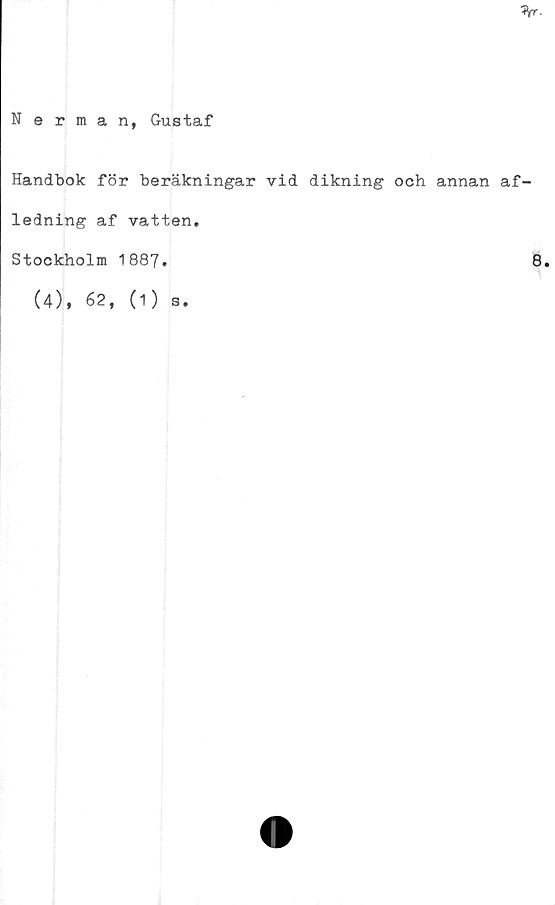  ﻿%■
Nerman, Gustaf
Handbok för beräkningar vid dikning och annan af-
ledning af vatten.
Stockholm 1887.	8*
(4), 62, (1) s.