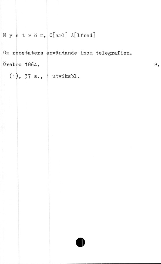  ﻿Nyström,
C[arl] A[lfred]
Om reostaters användande inom telegrafien.
Örebro 1864.
(1), 37 a.,
1 utviksbl