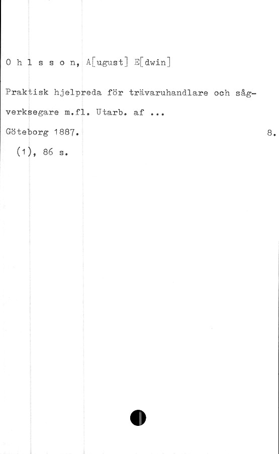  ﻿Ohlsson, A[ugust] E[dwin]
Praktisk hjelpreda för trävaruhandlare och såg-
verksegare m.fl. Utarb. af ...
Göteborg 1887.
(1), 86 s.