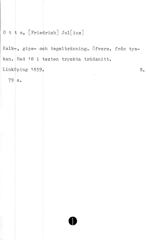  ﻿Otto, [Friedrich] Jul[ius]
Kalk-, gips- och tegelbränning. Öfvers. från tys-
kan. Med 18 i texten tryckta trädsnitt.
Linköping 1859»	8.
79 s.