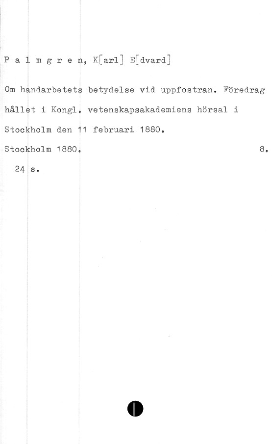  ﻿Palmgren, K[arl] E[dvard]
Om handarbetets betydelse vid uppfostran. Föredrag
hållet i Kongl. vetenskapsakademiens hörsal i
Stockholm den 11 februari 1880.
Stockholm 1880
8