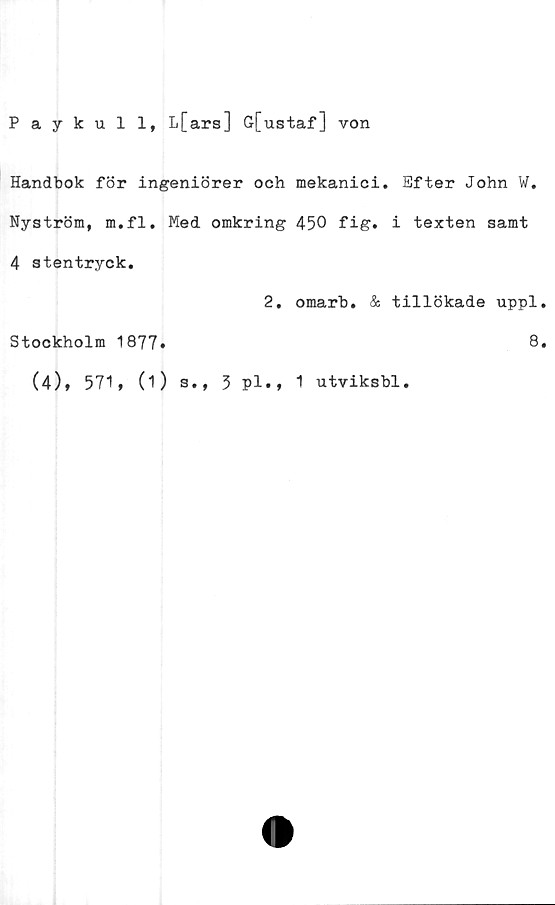  ﻿Paykull, L[ars] G[ustaf] von
Handbok för ingeniörer och mekanici. Efter John W.
Nyström, m.fl. Med omkring 450 fig. i texten samt
4 stentryck.
2. omarb. & tillökade uppl
Stockholm 1877»	8
(4), 571, (1) s., 3 Pl., 1 utviksbl.