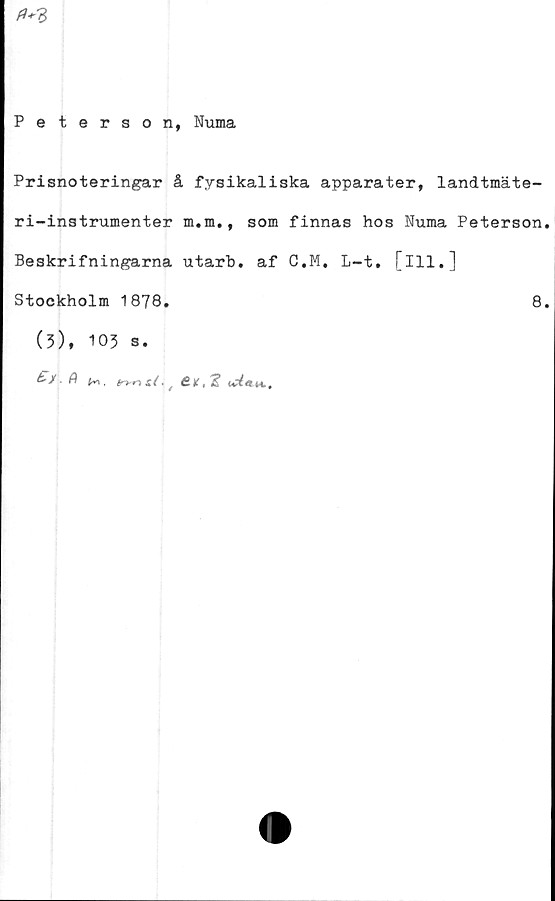  ﻿
Peterson, Numa
Prisnoteringar å fysikaliska apparater, landtmäte-
ri-instrumenter m.m., som finnas hos Numa Peterson
Beskrifningarna utarb. af C.M. L-t. [ill.]
Stockholm 1879.
(3), 103 s.
. fl K> , É.K,2? M,,
8