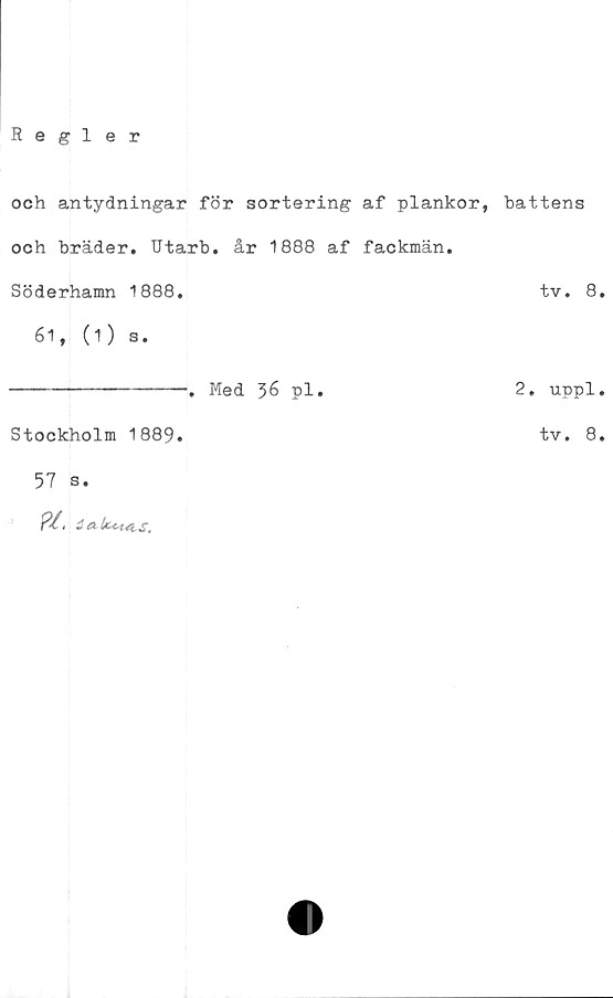  ﻿Regler
och antydningar för sortering af plankor, hattens
och bräder. Utarb. år 1888 af fackmän.
Söderhamn 1888.	tv. 8.
61, (1) s.
. Med 36 pl.
Stockholm 1889.
57 s.
P/, iakt-uLs.
2. uppl.
tv. 8.