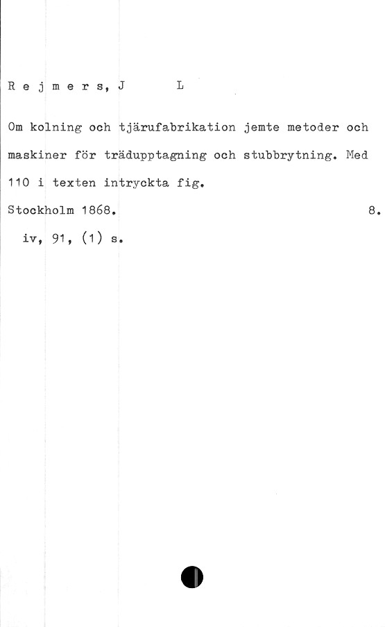  ﻿Rejmers, J
L
Om kolning och tjärufabrikation jemte metoder och
maskiner för trädupptagning och stubbrytning. Med
110 i texten intryckta fig.
Stockholm 1868.	8.
iv, 91, (O s.