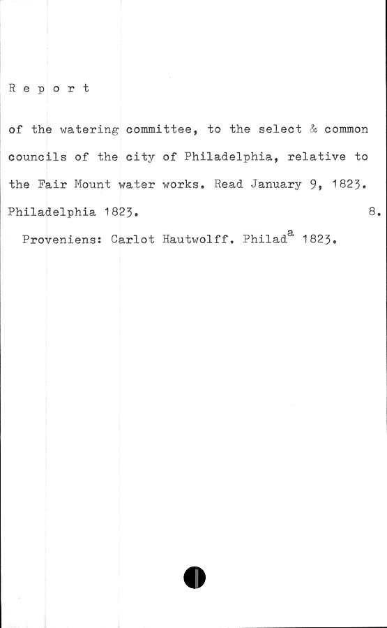  ﻿Report
of the watering committee, to the select & common
councils of the city of Philadelphia, relative to
the Pair Mount water works. Read. January 9» 1823.
Philadelphia 1823.	8.
Proveniens: Carlot Hautwolff. Philada 1823.