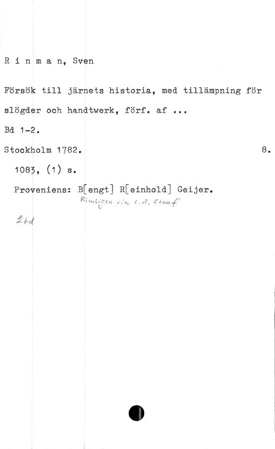  ﻿Rinman, Sven
Försök till järnets historia, med tillämpning för
slögder och handtwerk, förf. af ...
Bd 1-2.
Stockholm 1782.
1083, (O s.
Proveniens: B[engt] R[einhold] Geijer.
n C.*?,
£ é>t(
8.