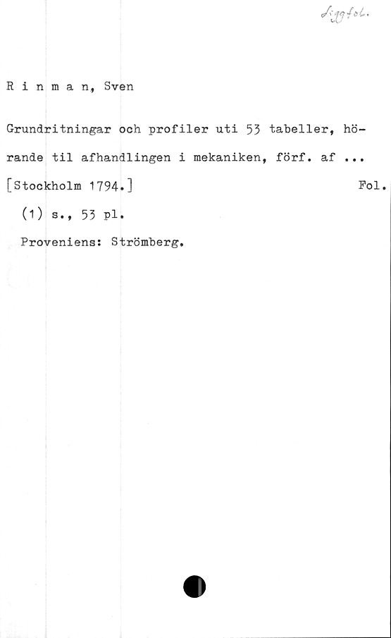  ﻿
Rinman ., Sven
Grundritningar och profiler uti 53 tabeller, hö-
rande til afhandlingen i mekaniken, förf. af ...
[Stockholm 1794.]	Pol.
(1) s., 53 Pl.
Proveniens: Strömberg
