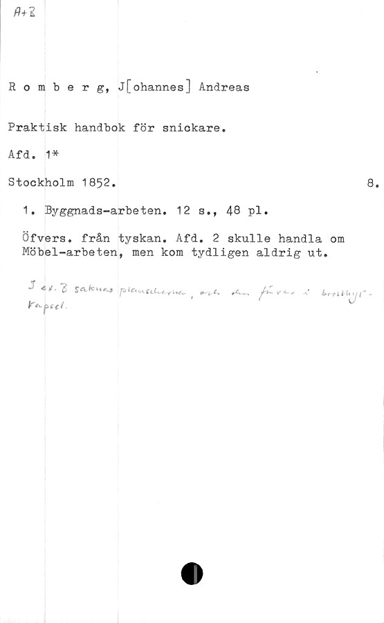  ﻿Romberg, j[ohannes] Andreas
Praktisk handbok för snickare.
Afd. 1*
Stockholm 1852.	8.
1. Byggnads-arbeten. 12 s., 48 pl.
Öfvers. från tyskan. Afd. 2 skulle handla om
Möbel-arbeten, men kom tydligen aldrig ut.

F
bf+i IrU^ijt