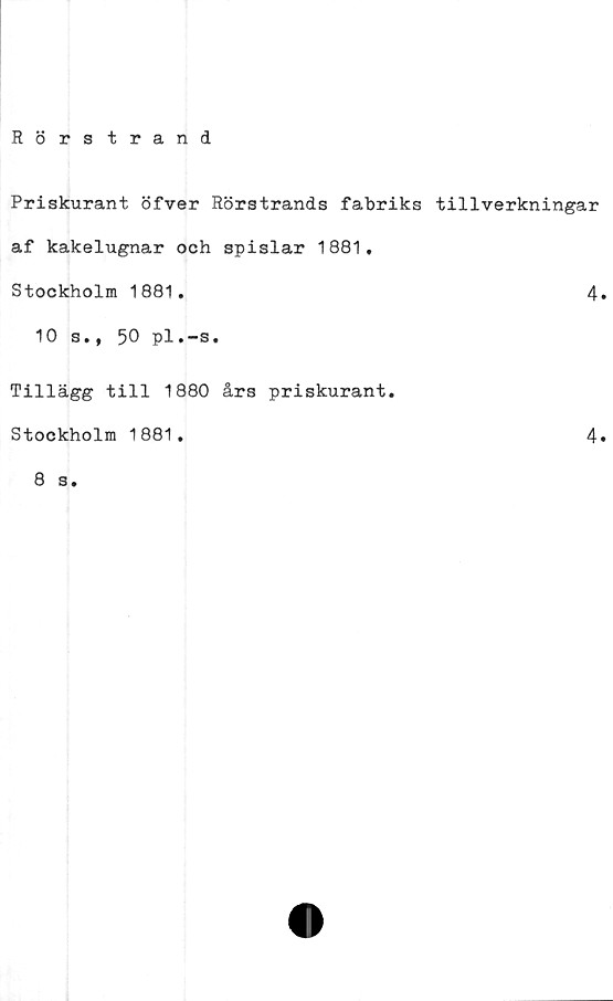  ﻿Rörstrand
Priskurant öfver Rörstrands fabriks tillverkningar
af kakelugnar och spislar 1881.
Stockholm 1881.	4.
10 s., 50 pl.-s.
Tillägg till 1880 års priskurant.
Stockholm 1881.	4»
8 s.