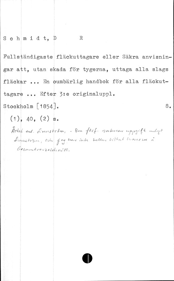  ﻿Schmidt, D
R
Fullständigaste fläckuttagare eller Säkra anvisnin-
gar att, utan skada för tygerna, uttaga alla slags
fläckar ... En oumbärlig handbok för alla fläckut-
tagare ... Efter 3:e originaluppl.
Stockholm [1854]•	8.
(1), 40, (2) s.
fl T'ÅaJL-	å hf	o
/’©J
^^	-* i-e/nif* />»,