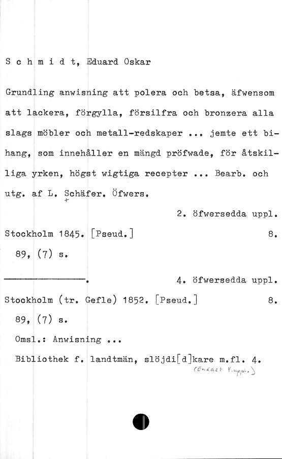  ﻿Schmidt, Eduard Oskar
Grundling anwisning att polera och betsa, äfwensom
att lackera, förgylla, försilfra och bronzera alla
slags möbler och metall-redskaper ... jemte ett bi-
hang, som innehåller en mängd pröfwade, för åtskil-
liga yrken, högst wigtiga recepter ... Bearb. och
utg. af L, Schäfer. Öfwers.
Ar
2. öfwersedda uppl.
Stockholm 1845. [Pseud.]	8.
89, (7) s.
----------------.	4» öfwersedda uppl.
Stockholm (tr. Gefle) 1852, [Pseud,]	8.
89, (7) s.
Omsl.: Anwisning ...
Bibliothek f. landtmän, slöjdi[d]kare m.fl. 4.