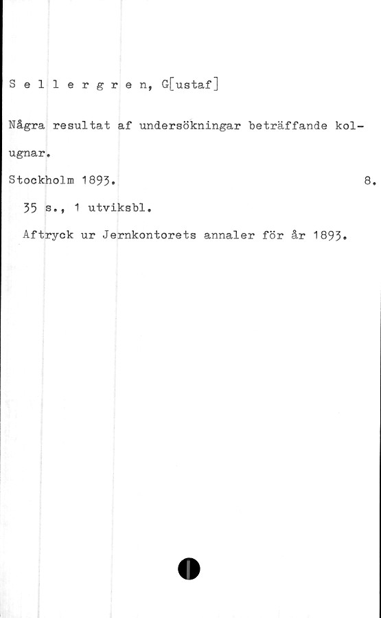  ﻿Sellergren, G[ustaf]
Några resultat af undersökningar beträffande kol
ugnar.
Stockholm 1893*
35 s., 1 utviksbl.
Aftryck ur Jernkontorets annaler för år 1893»