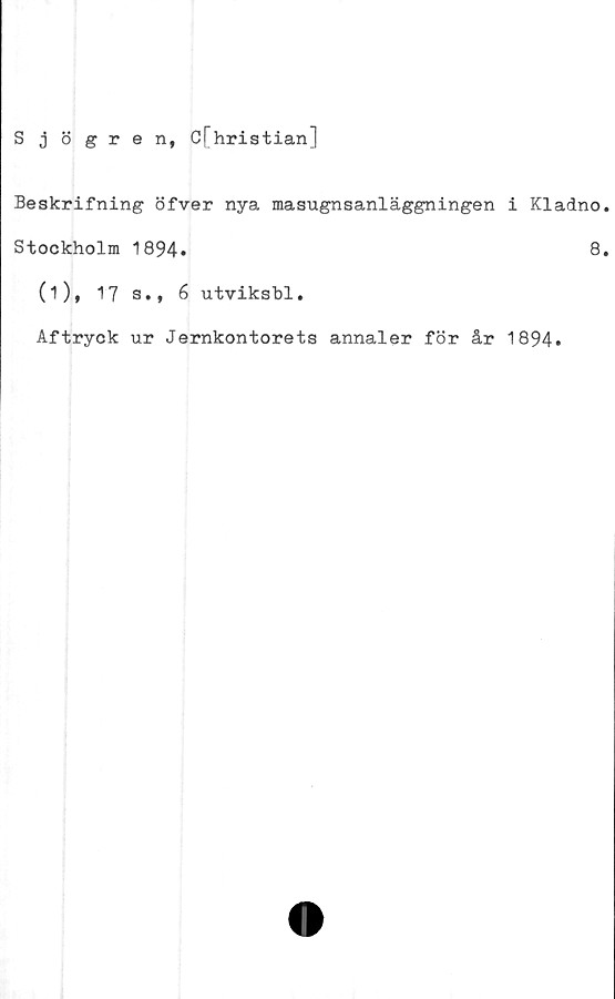  ﻿Sjögren, Cfhristian]
Beskrifning öfver nya masugnsanläggningen i Kladno
Stockholm 1894»	8
(i), 17 s., 6 utviksbl.
Aftryck ur Jernkontorets annaler för år 1894»