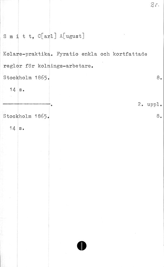  ﻿Smitt, C[arl] A[ugust]
Kolare-praktika. Pyratio enkla och kortfattade
reglor för kolnings-arbetare.
Stockholm 1865.
14 s.
----------------. 2. ■
Stockholm 1865