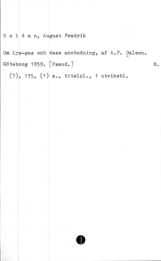  ﻿Soldan, August Fredrik
Om lys-gas och dess användning, af A.F.
Göteborg 1859. [Pseud.]
(7), 155, (1) b.,
titelpl.,
utviksbl
Dalson.
+■
8.