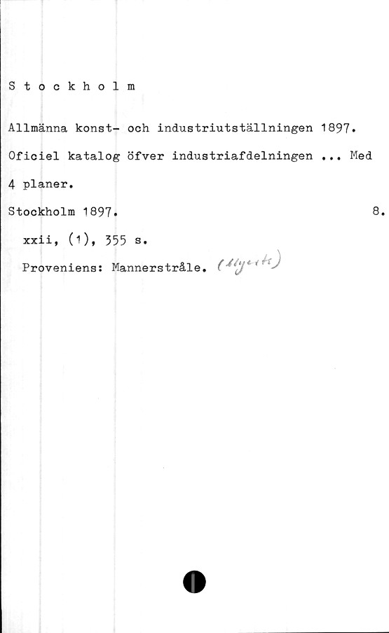  ﻿Stockholm
Allmänna konst- och industriutställningen 1897*
Oficiel katalog öfver industriafdelningen ... Med
4 planer.
Stockholm 1897.
xxii, (1), 355 s.
Proveniens: Mannerstråle.