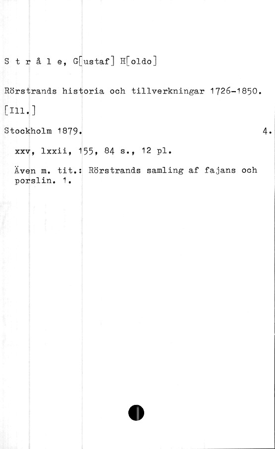  ﻿Stråle, G[ustaf] H[oldo]
Rörstrands historia och tillverkningar 1726-1850.
[Hl.]
Stockholm 1879.	4»
xxv, lxxii, 155* 84 s., 12 pl.
Även m. tit.: Rörstrands samling af fajans och
porslin. 1.