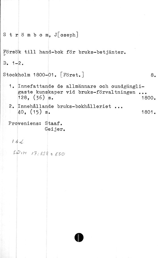  ﻿Strömbom, j[oseph]
Försök till hand-bok för bruks-betjänter.
B. 1-2.
Stockholm 1800-01. [Föret.]
8.
1.	Innefattande de allmännare och oundgängli-
gaste kunskaper vid bruks-förvaltningen ...
128, (36) s.	1800.
2.	Innehållande bruks-bokhålleriet ...
40, (15) s.	1801.
Provenienss Staaf.
Geijer.
ZtZiH	£50